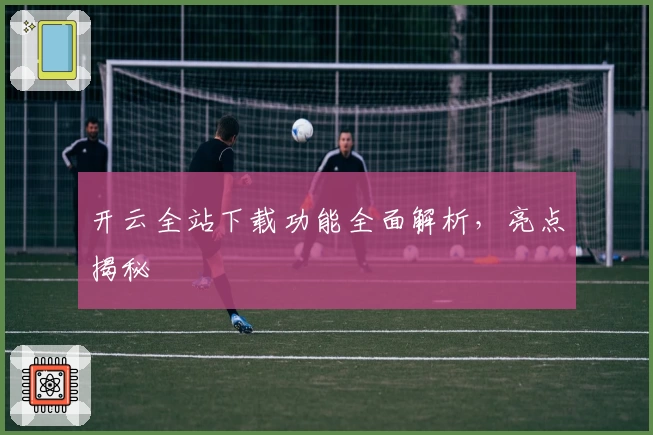 开云全站下载功能全面解析,亮点揭秘