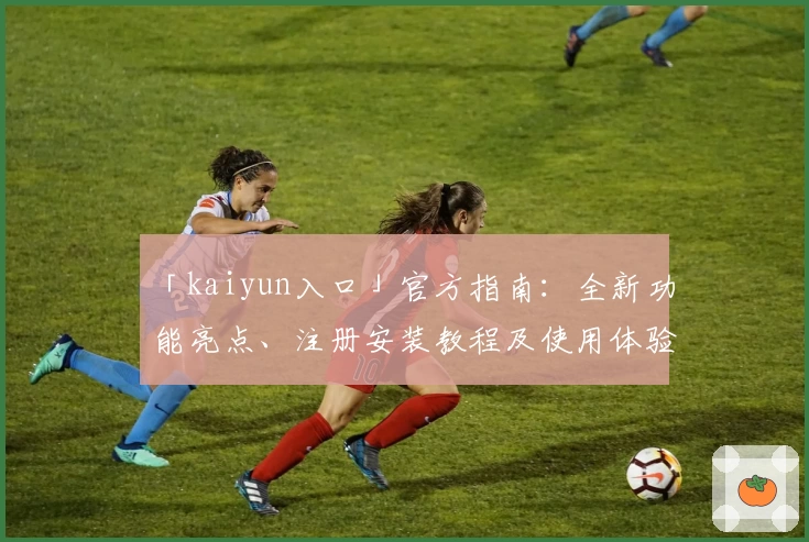 「kaiyun入口」官方指南：全新功能亮点、注册安装教程及使用体验汇总