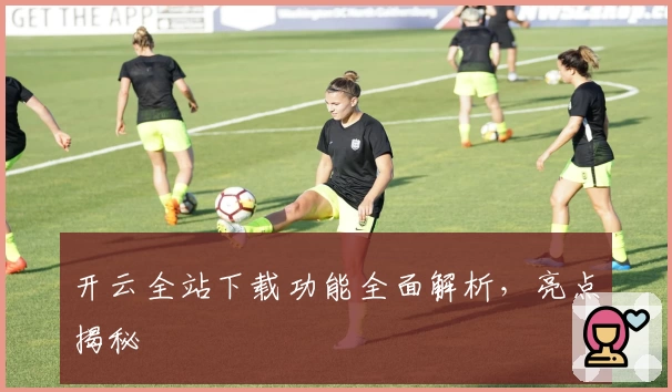 开云全站下载功能全面解析，亮点揭秘