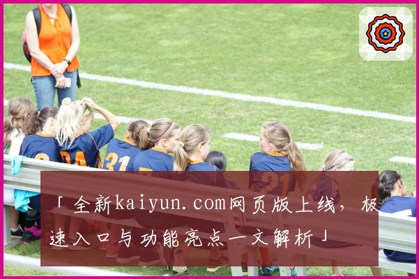 「全新kaiyun.com网页版上线，极速入口与功能亮点一文解析」
