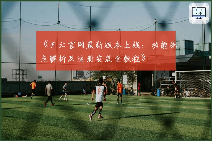 《开云官网最新版本上线，功能亮点解析及注册安装全教程》