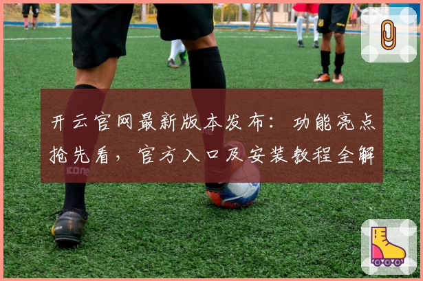 开云官网最新版本发布：功能亮点抢先看，官方入口及安装教程全解析