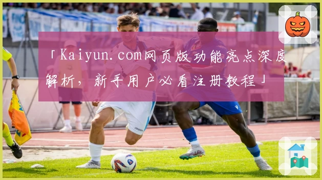 「Kaiyun.com网页版功能亮点深度解析，新手用户必看注册教程」
