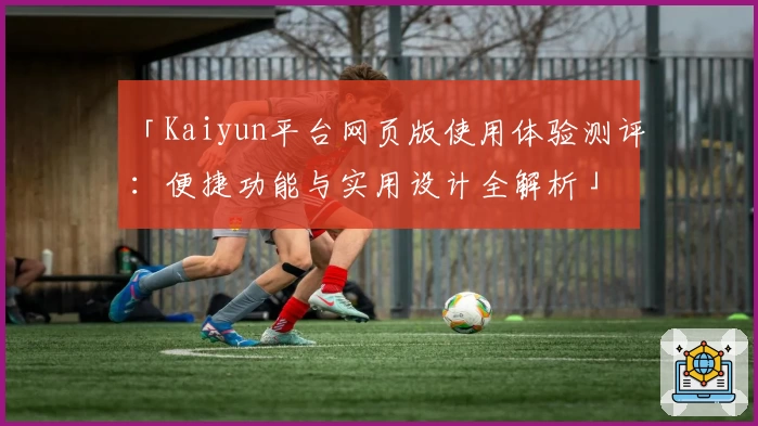 「Kaiyun平台网页版使用体验测评：便捷功能与实用设计全解析」