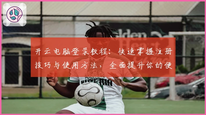 开云电脑登录教程：快速掌握注册技巧与使用方法，全面提升你的便捷办公体验