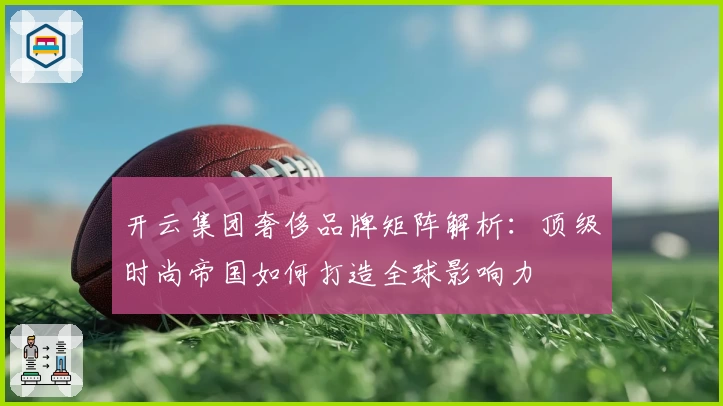 开云集团奢侈品牌矩阵解析：顶级时尚帝国如何打造全球影响力