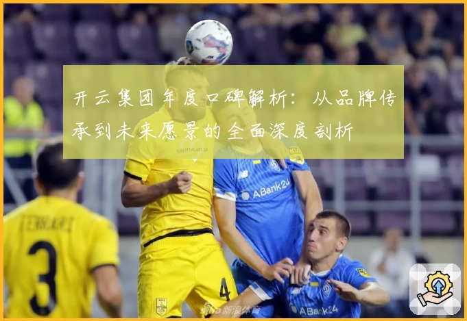 开云集团年度口碑解析：从品牌传承到未来愿景的全面深度剖析