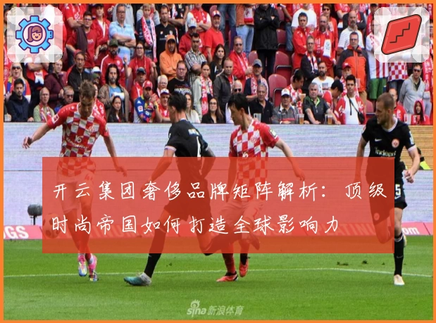 开云集团奢侈品牌矩阵解析：顶级时尚帝国如何打造全球影响力