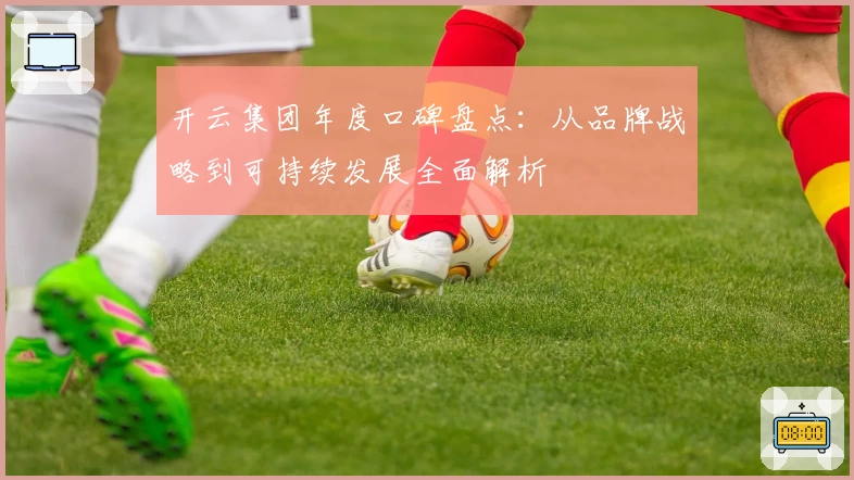 开云集团年度口碑盘点：从品牌战略到可持续发展全面解析