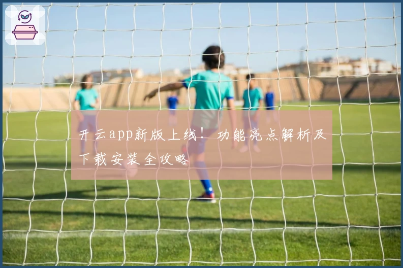 开云app新版上线！功能亮点解析及下载安装全攻略