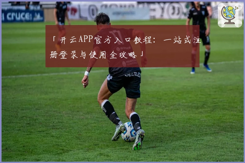 「开云APP官方入口教程：一站式注册登录与使用全攻略」