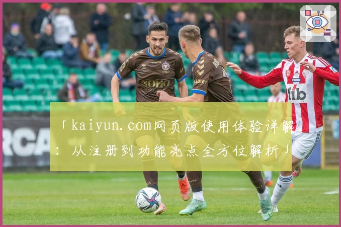 「kaiyun.com网页版使用体验详解：从注册到功能亮点全方位解析」